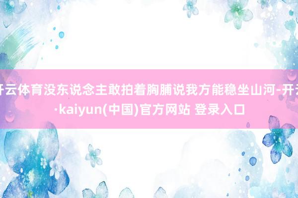 开云体育没东说念主敢拍着胸脯说我方能稳坐山河-开云·kaiyun(中国)官方网站 登录入口