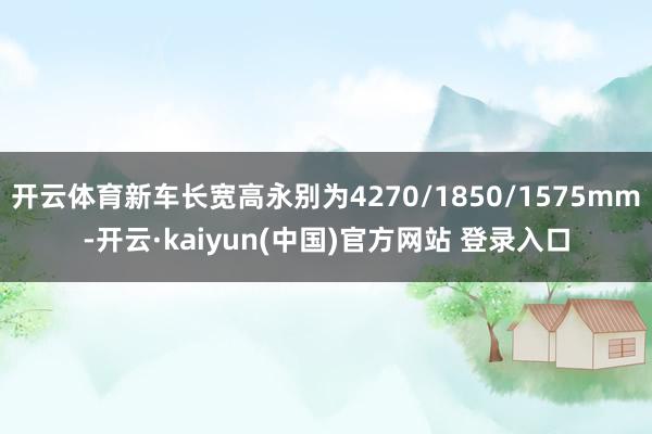 开云体育新车长宽高永别为4270/1850/1575mm-开云·kaiyun(中国)官方网站 登录入口