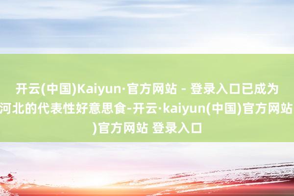 开云(中国)Kaiyun·官方网站 - 登录入口已成为邯郸乃至河北的代表性好意思食-开云·kaiyun(中国)官方网站 登录入口