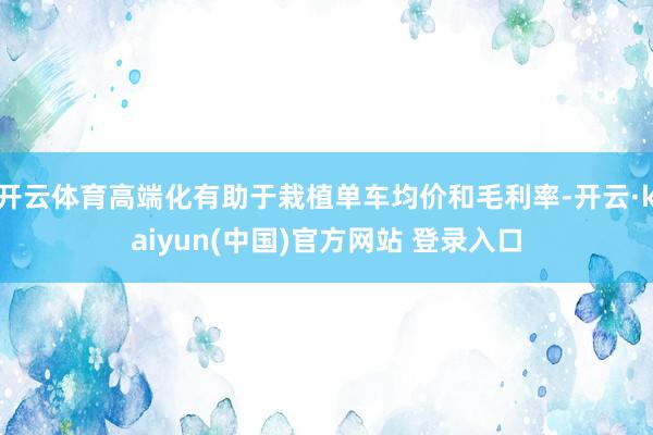 开云体育高端化有助于栽植单车均价和毛利率-开云·kaiyun(中国)官方网站 登录入口