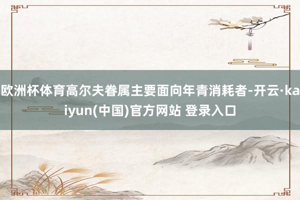 欧洲杯体育高尔夫眷属主要面向年青消耗者-开云·kaiyun(中国)官方网站 登录入口