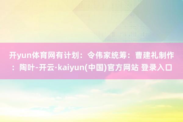 开yun体育网　　有计划：令伟家　　统筹：曹建礼　　制作：陶叶-开云·kaiyun(中国)官方网站 登录入口
