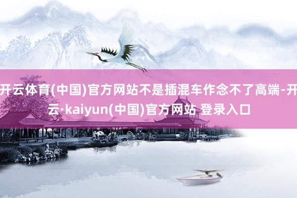 开云体育(中国)官方网站不是插混车作念不了高端-开云·kaiyun(中国)官方网站 登录入口
