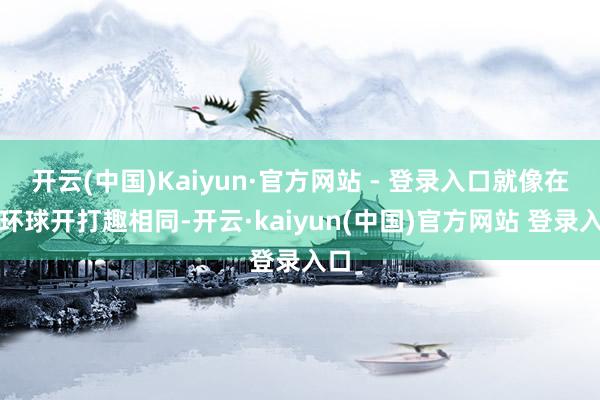 开云(中国)Kaiyun·官方网站 - 登录入口就像在跟环球开打趣相同-开云·kaiyun(中国)官方网站 登录入口
