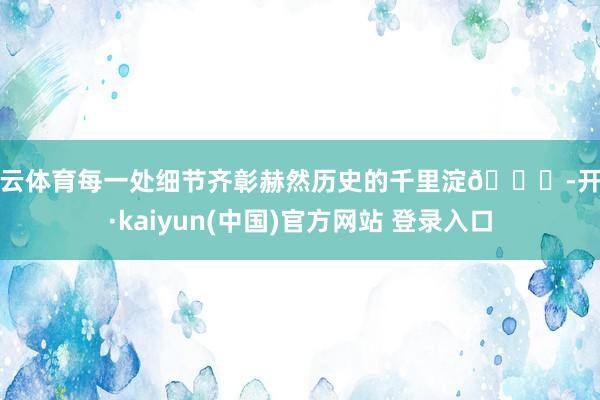 开云体育每一处细节齐彰赫然历史的千里淀📜-开云·kaiyun(中国)官方网站 登录入口