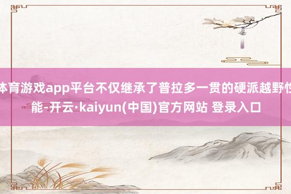 体育游戏app平台不仅继承了普拉多一贯的硬派越野性能-开云·kaiyun(中国)官方网站 登录入口