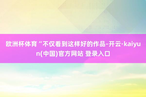 欧洲杯体育“不仅看到这样好的作品-开云·kaiyun(中国)官方网站 登录入口