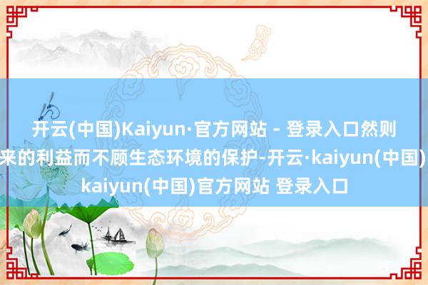 开云(中国)Kaiyun·官方网站 - 登录入口然则无放荡篡夺旅游带来的利益而不顾生态环境的保护-开云·kaiyun(中国)官方网站 登录入口