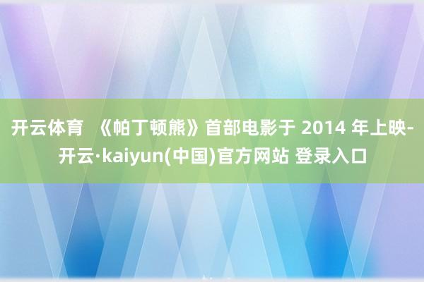 开云体育  《帕丁顿熊》首部电影于 2014 年上映-开云·kaiyun(中国)官方网站 登录入口