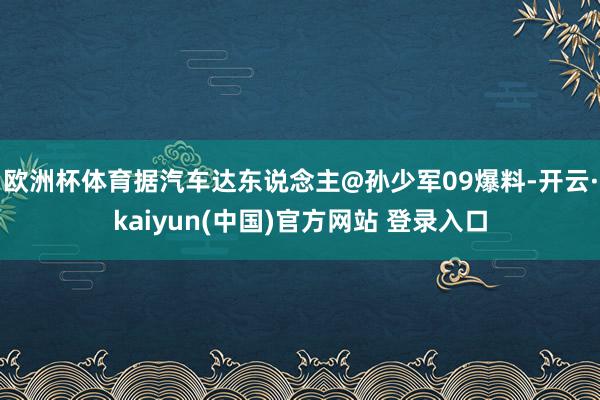 欧洲杯体育据汽车达东说念主@孙少军09爆料-开云·kaiyun(中国)官方网站 登录入口