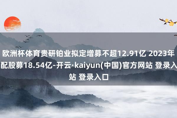 欧洲杯体育贵研铂业拟定增募不超12.91亿 2023年头配股募18.54亿-开云·kaiyun(中国)官方网站 登录入口
