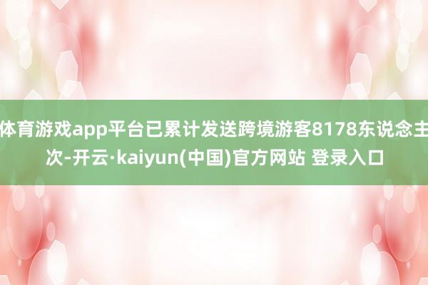 体育游戏app平台已累计发送跨境游客8178东说念主次-开云·kaiyun(中国)官方网站 登录入口