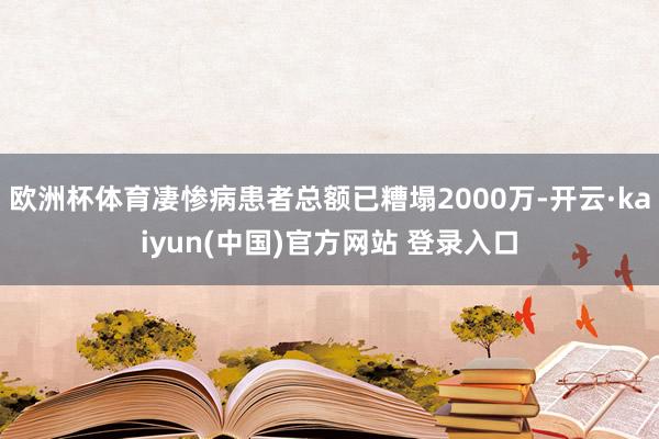 欧洲杯体育凄惨病患者总额已糟塌2000万-开云·kaiyun(中国)官方网站 登录入口