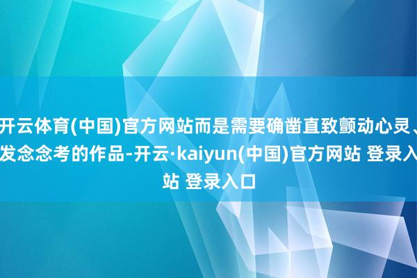 开云体育(中国)官方网站而是需要确凿直致颤动心灵、启发念念考的作品-开云·kaiyun(中国)官方网站 登录入口