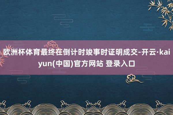 欧洲杯体育最终在倒计时竣事时证明成交-开云·kaiyun(中国)官方网站 登录入口