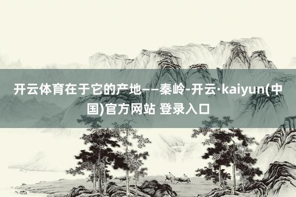 开云体育在于它的产地——秦岭-开云·kaiyun(中国)官方网站 登录入口