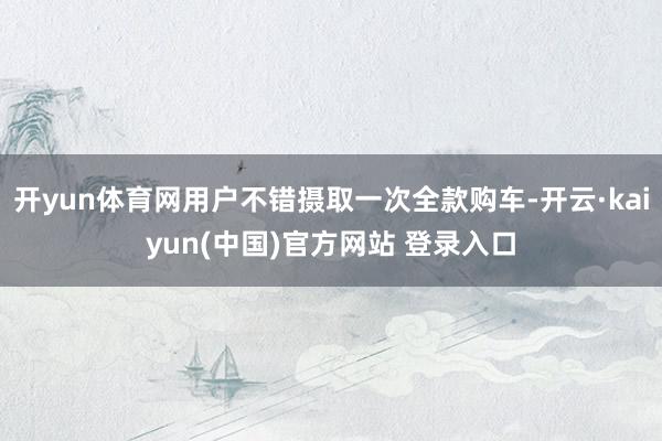 开yun体育网用户不错摄取一次全款购车-开云·kaiyun(中国)官方网站 登录入口