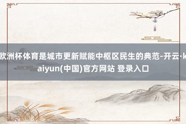 欧洲杯体育是城市更新赋能中枢区民生的典范-开云·kaiyun(中国)官方网站 登录入口