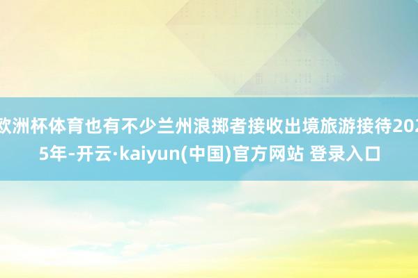 欧洲杯体育也有不少兰州浪掷者接收出境旅游接待2025年-开云·kaiyun(中国)官方网站 登录入口