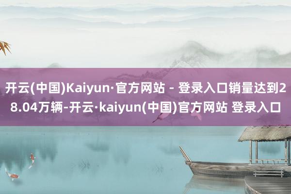 开云(中国)Kaiyun·官方网站 - 登录入口销量达到28.04万辆-开云·kaiyun(中国)官方网站 登录入口