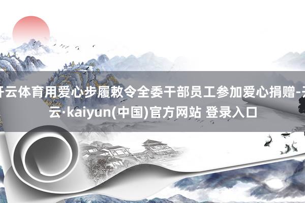 开云体育用爱心步履敕令全委干部员工参加爱心捐赠-开云·kaiyun(中国)官方网站 登录入口