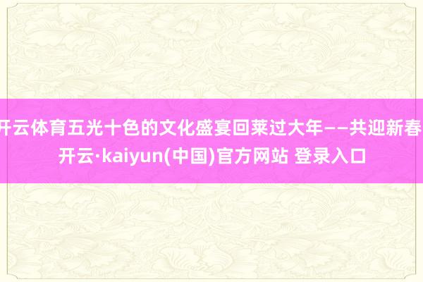 开云体育五光十色的文化盛宴回莱过大年——共迎新春-开云·kaiyun(中国)官方网站 登录入口
