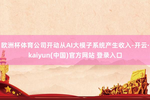 欧洲杯体育公司开动从AI大模子系统产生收入-开云·kaiyun(中国)官方网站 登录入口