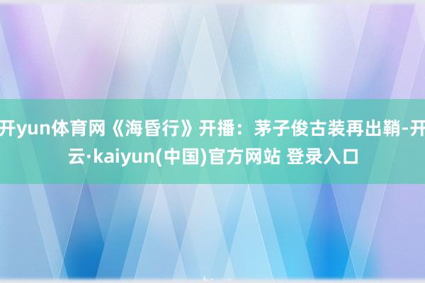 开yun体育网《海昏行》开播：茅子俊古装再出鞘-开云·kaiyun(中国)官方网站 登录入口