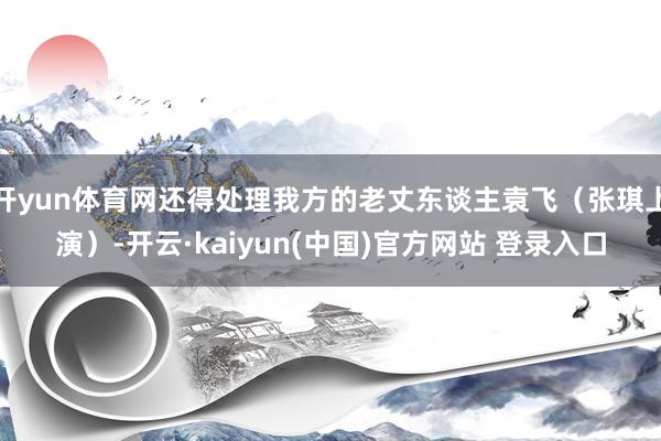 开yun体育网还得处理我方的老丈东谈主袁飞（张琪上演）-开云·kaiyun(中国)官方网站 登录入口