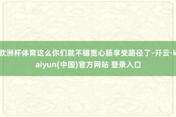 欧洲杯体育这么你们就不错宽心肠享受路径了-开云·kaiyun(中国)官方网站 登录入口