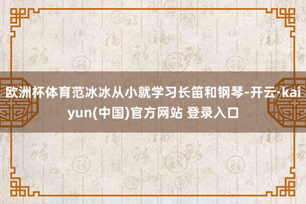 欧洲杯体育范冰冰从小就学习长笛和钢琴-开云·kaiyun(中国)官方网站 登录入口