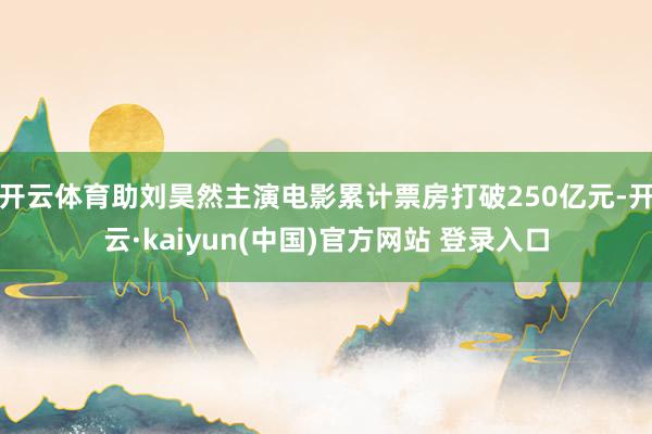 开云体育助刘昊然主演电影累计票房打破250亿元-开云·kaiyun(中国)官方网站 登录入口