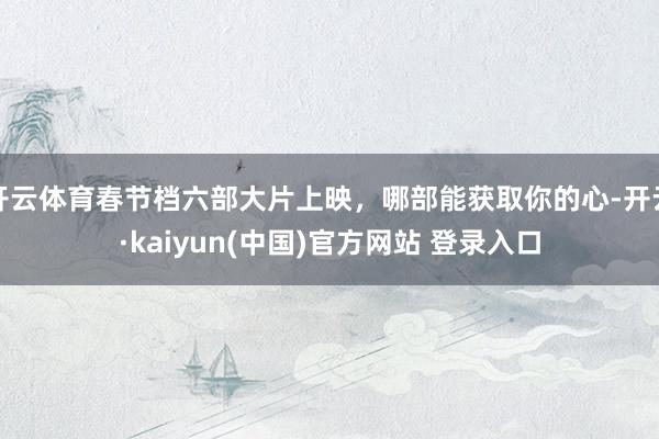 开云体育春节档六部大片上映，哪部能获取你的心-开云·kaiyun(中国)官方网站 登录入口