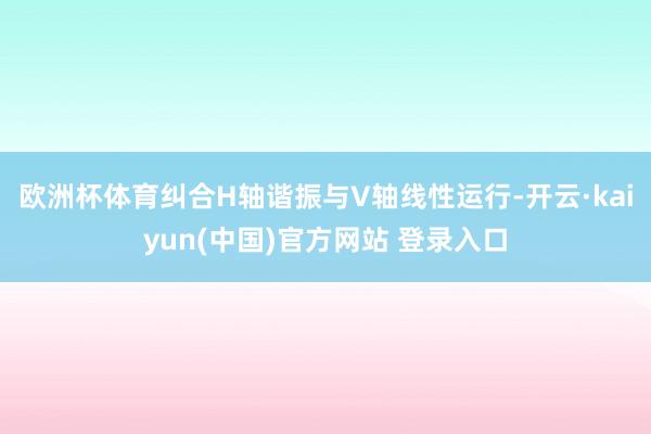 欧洲杯体育纠合H轴谐振与V轴线性运行-开云·kaiyun(中国)官方网站 登录入口