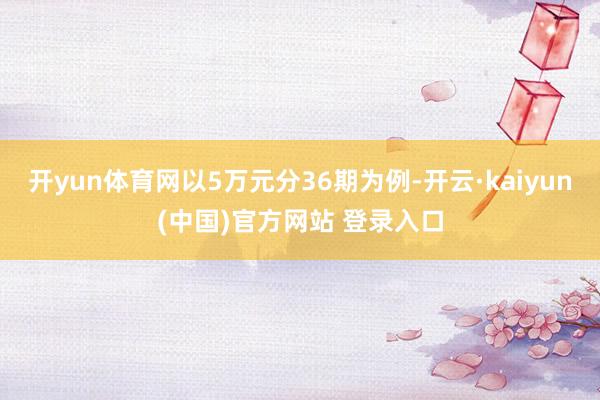 开yun体育网以5万元分36期为例-开云·kaiyun(中国)官方网站 登录入口