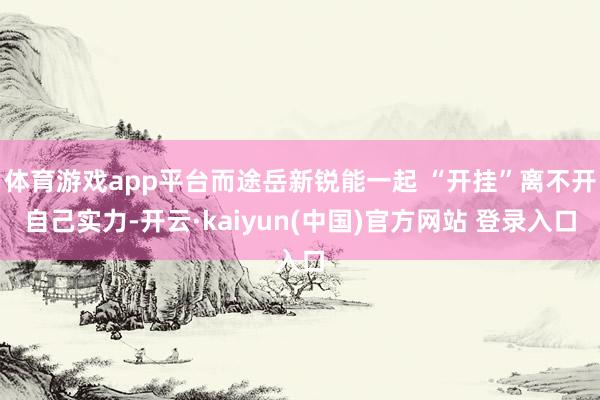 体育游戏app平台而途岳新锐能一起 “开挂”离不开自己实力-开云·kaiyun(中国)官方网站 登录入口