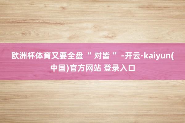 欧洲杯体育又要全盘 “ 对皆 ” -开云·kaiyun(中国)官方网站 登录入口