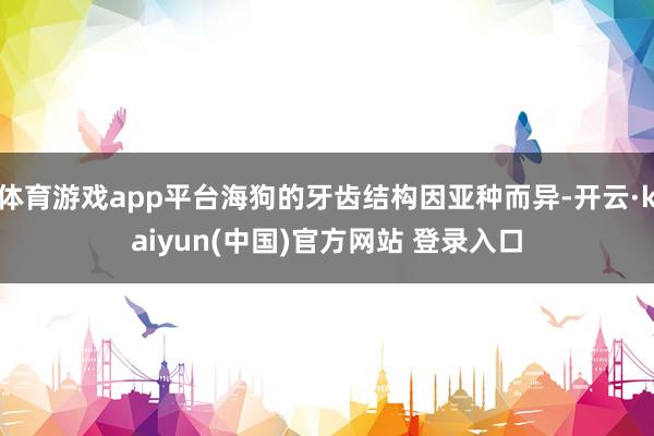 体育游戏app平台海狗的牙齿结构因亚种而异-开云·kaiyun(中国)官方网站 登录入口