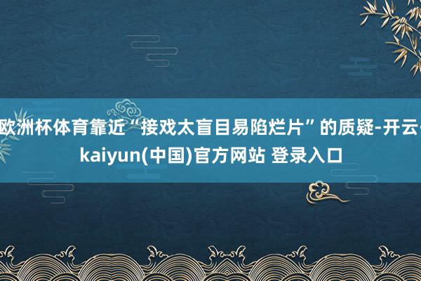 欧洲杯体育靠近“接戏太盲目易陷烂片”的质疑-开云·kaiyun(中国)官方网站 登录入口