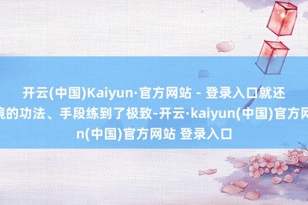 开云(中国)Kaiyun·官方网站 - 登录入口就还是把这个意境的功法、手段练到了极致-开云·kaiyun(中国)官方网站 登录入口