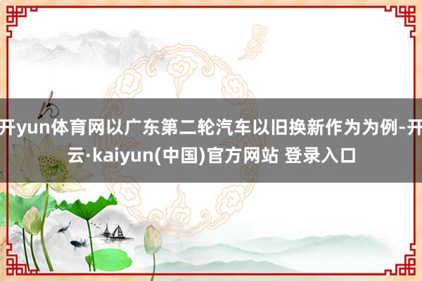 开yun体育网以广东第二轮汽车以旧换新作为为例-开云·kaiyun(中国)官方网站 登录入口