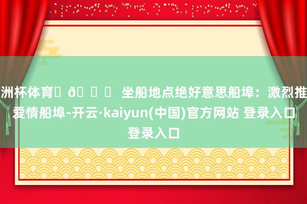 欧洲杯体育	📍 坐船地点绝好意思船埠：激烈推选爱情船埠-开云·kaiyun(中国)官方网站 登录入口
