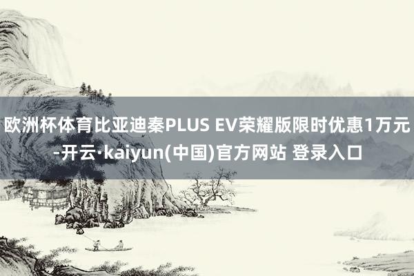 欧洲杯体育比亚迪秦PLUS EV荣耀版限时优惠1万元-开云·kaiyun(中国)官方网站 登录入口