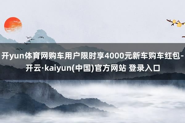 开yun体育网购车用户限时享4000元新车购车红包-开云·kaiyun(中国)官方网站 登录入口