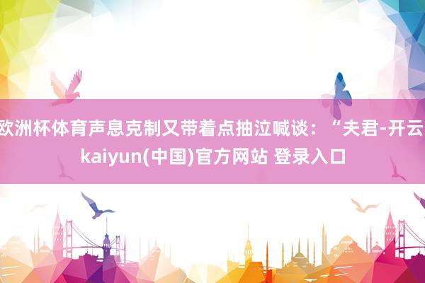 欧洲杯体育声息克制又带着点抽泣喊谈：“夫君-开云·kaiyun(中国)官方网站 登录入口