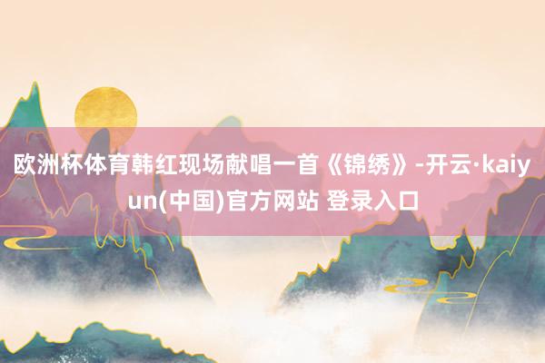 欧洲杯体育韩红现场献唱一首《锦绣》-开云·kaiyun(中国)官方网站 登录入口