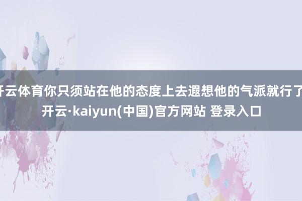 开云体育你只须站在他的态度上去遐想他的气派就行了-开云·kaiyun(中国)官方网站 登录入口