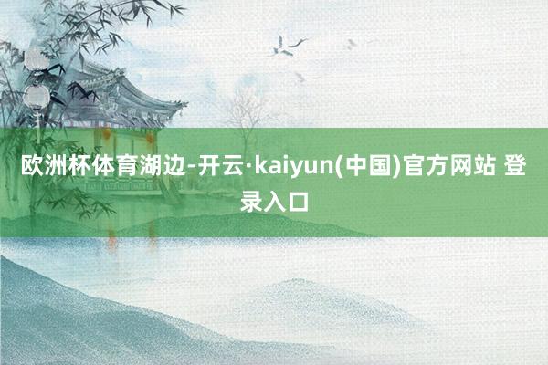 欧洲杯体育湖边-开云·kaiyun(中国)官方网站 登录入口