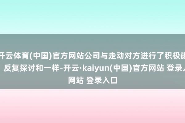 开云体育(中国)官方网站公司与走动对方进行了积极磋议、反复探讨和一样-开云·kaiyun(中国)官方网站 登录入口
