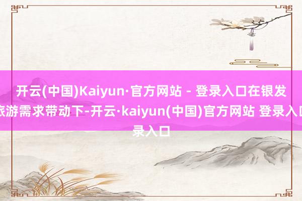 开云(中国)Kaiyun·官方网站 - 登录入口在银发旅游需求带动下-开云·kaiyun(中国)官方网站 登录入口